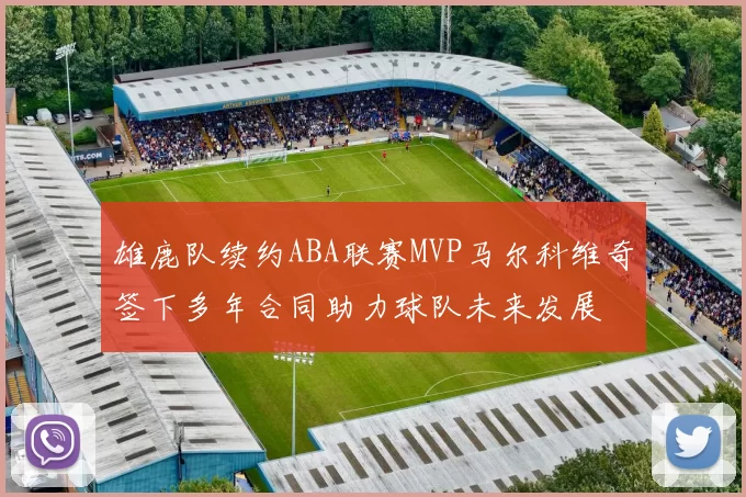 雄鹿队续约ABA联赛MVP马尔科维奇签下多年合同助力球队未来发展