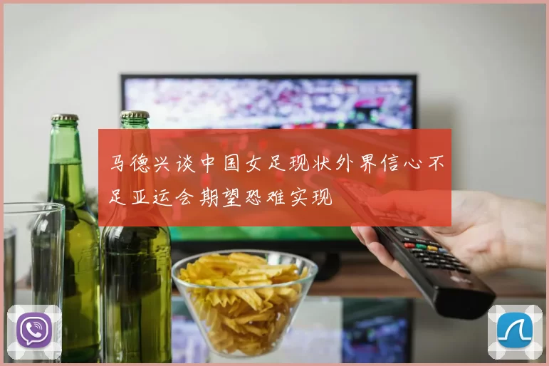 马德兴谈中国女足现状外界信心不足亚运会期望恐难实现