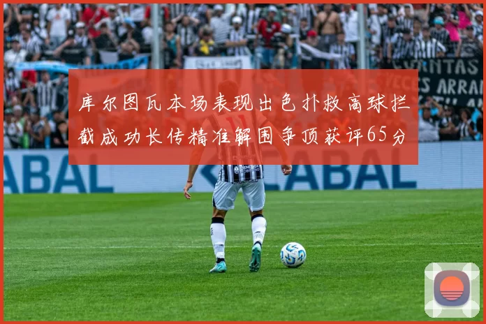 库尔图瓦本场表现出色扑救高球拦截成功长传精准解围争顶获评65分