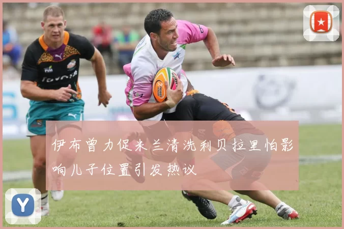 伊布曾力促米兰清洗利贝拉里怕影响儿子位置引发热议