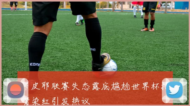 卡皮耶联赛失态露底尴尬世界杯捂嘴染红引发热议