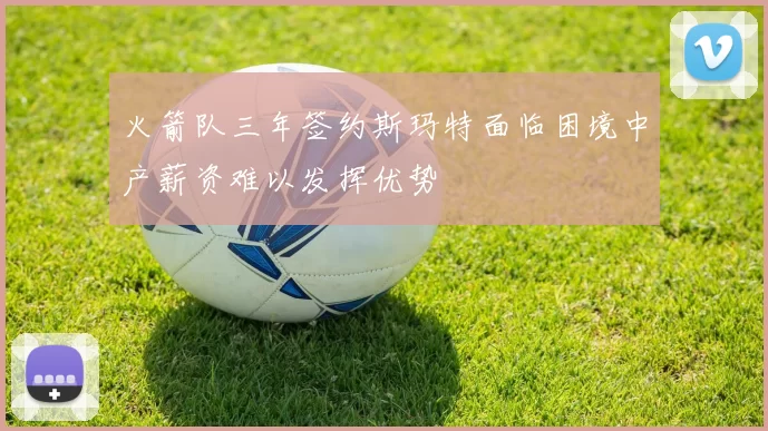 火箭队三年签约斯玛特面临困境中产薪资难以发挥优势