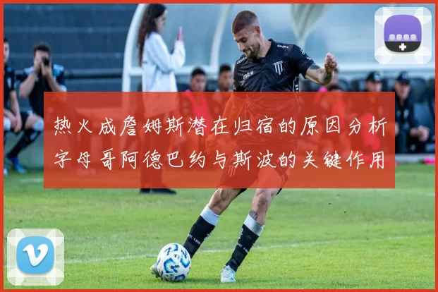 热火成詹姆斯潜在归宿的原因分析字母哥阿德巴约与斯波的关键作用