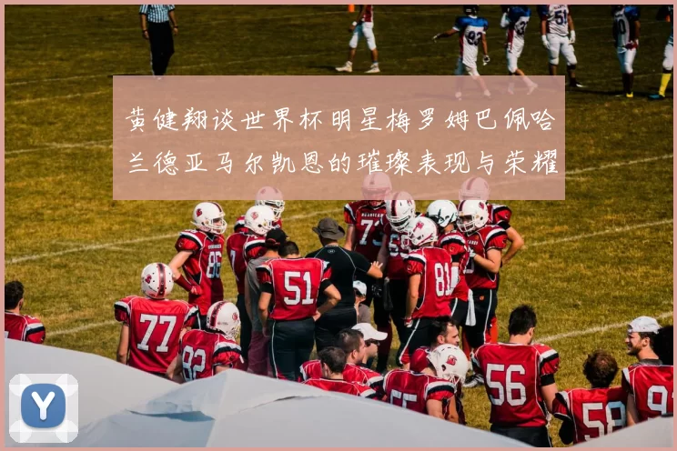 黄健翔谈世界杯明星梅罗姆巴佩哈兰德亚马尔凯恩的璀璨表现与荣耀时刻