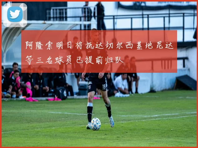 阿隆索明日将抵达切尔西基地昆达等三名球员已提前归队