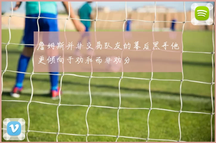 詹姆斯并非交易队友的幕后黑手他更倾向于劝和而非劝分