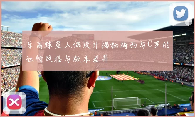 乐高球星人偶设计揭秘梅西与C罗的独特风格与版本差异
