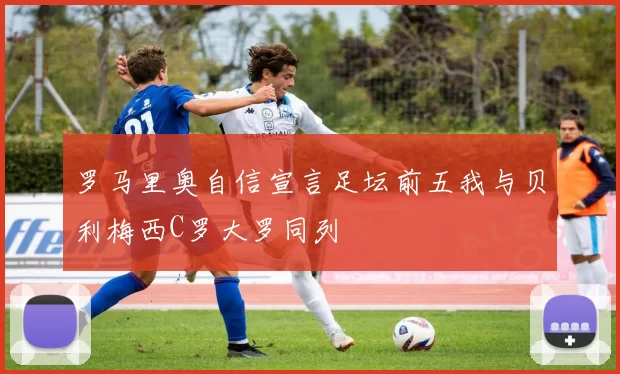 罗马里奥自信宣言足坛前五我与贝利梅西C罗大罗同列