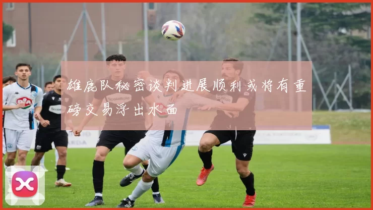 雄鹿队秘密谈判进展顺利或将有重磅交易浮出水面