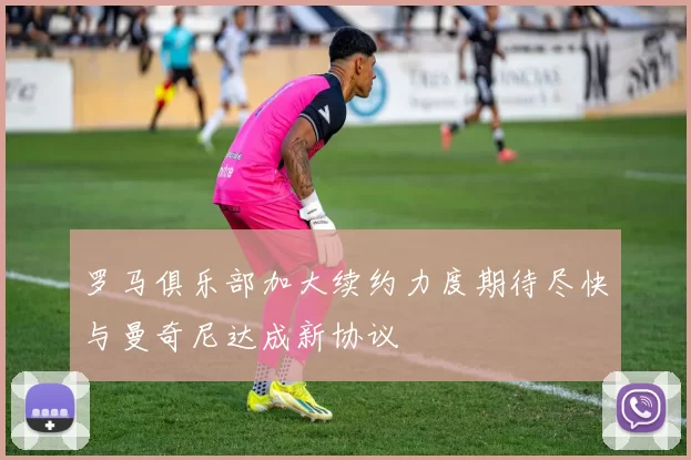 罗马俱乐部加大续约力度期待尽快与曼奇尼达成新协议