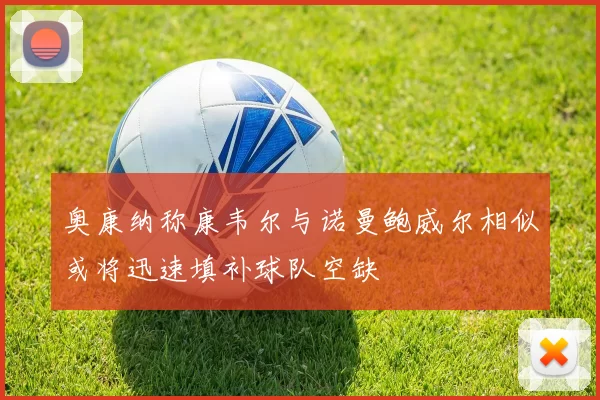 奥康纳称康韦尔与诺曼鲍威尔相似或将迅速填补球队空缺