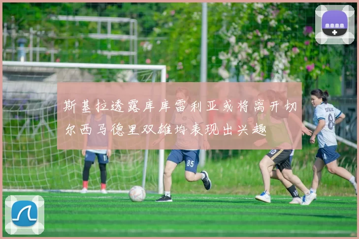 斯基拉透露库库雷利亚或将离开切尔西马德里双雄均表现出兴趣